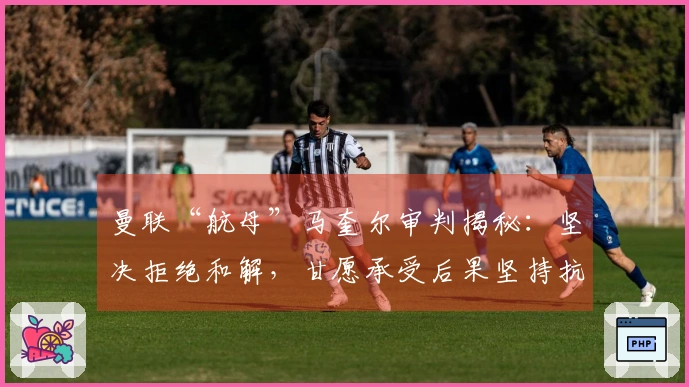 曼联“航母”马奎尔审判揭秘：坚决拒绝和解，甘愿承受后果坚持抗争！