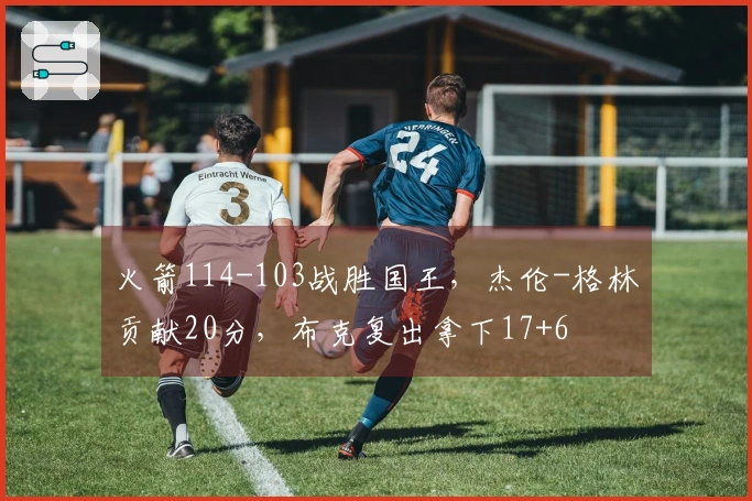 火箭114-103战胜国王，杰伦-格林贡献20分，布克复出拿下17+6