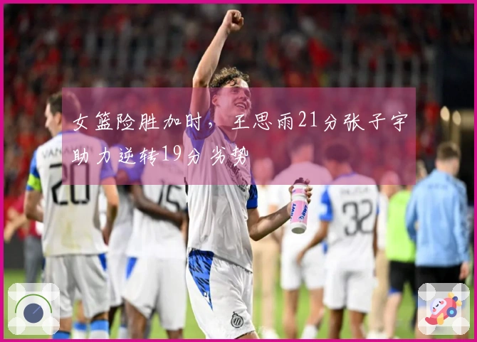 女篮险胜加时，王思雨21分张子宇助力逆转19分劣势