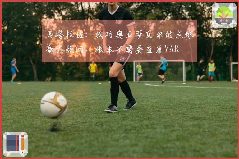 马塔拉佐：我对奥亚萨瓦尔的点球毫无疑问，根本不需要查看VAR