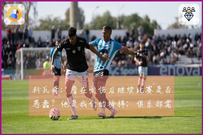 科瓦奇：詹在受伤后继续比赛是否愚蠢？他是我们的榜样；俱乐部需要依靠科学