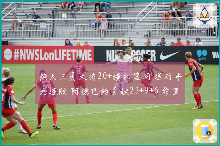 热火三员大将20+横扫篮网 送对手九连败 阿德巴约贡献23+9+6 希罗斩获22分