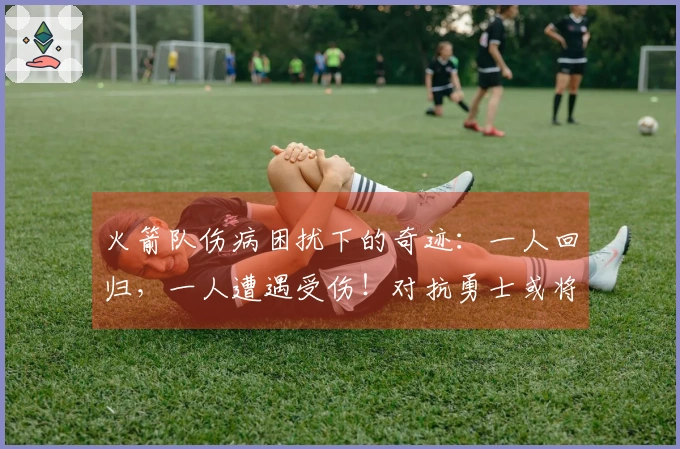 火箭队伤病困扰下的奇迹：一人回归，一人遭遇受伤！对抗勇士或将调整首发阵容