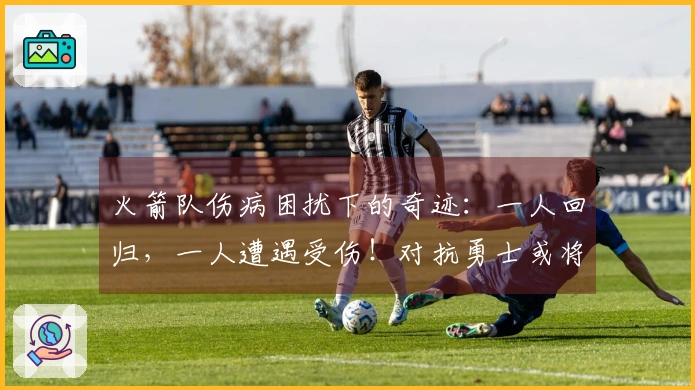 火箭队伤病困扰下的奇迹：一人回归，一人遭遇受伤！对抗勇士或将调整首发阵容