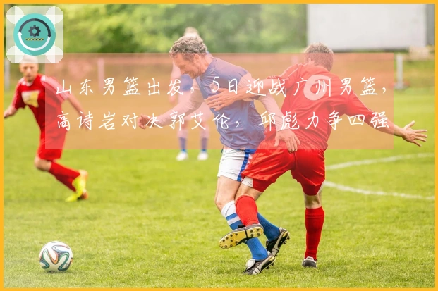 山东男篮出发，5日迎战广州男篮，高诗岩对决郭艾伦，邱彪力争四强