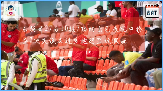 东契奇27分10板7助的出色表现中掺杂7次失误及过多抱怨显致瑕疵