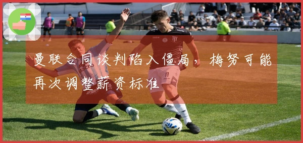 曼联合同谈判陷入僵局，梅努可能再次调整薪资标准