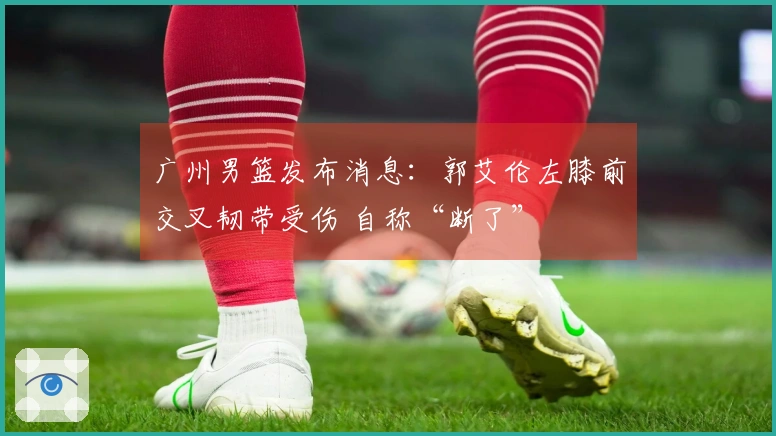 广州男篮发布消息：郭艾伦左膝前交叉韧带受伤 自称“断了”