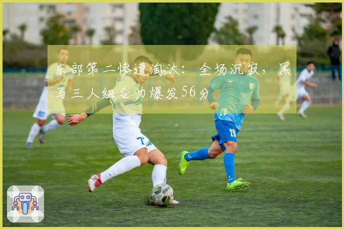 东部第二惨遭淘汰：全场沉寂，黑马三人组合力爆发56分