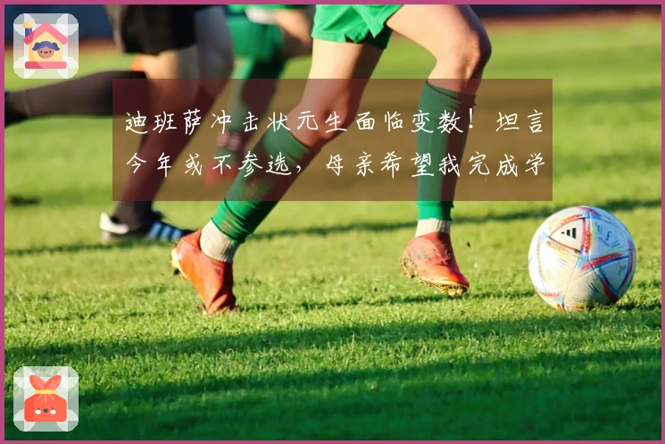 迪班萨冲击状元生面临变数！坦言今年或不参选，母亲希望我完成学业