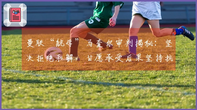 曼联“航母”马奎尔审判揭秘：坚决拒绝和解，甘愿承受后果坚持抗争！