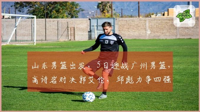 山东男篮出发，5日迎战广州男篮，高诗岩对决郭艾伦，邱彪力争四强